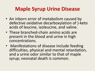 Maple Syrup Urine Disease
• An inborn error of metabolism caused by
  defective oxidative decarboxylation of )-keto
  acids of leucine, isoleucine, and valine.
• These branched-chain amino acids are
  present in the blood and urine in high
  concentrations.
• Manifestations of disease include feeding
  difficulties, physical and mental retardation,
  and a urine odor similar to that of maple
  syrup; neonatal death is common.
 