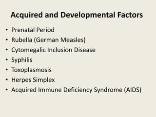 Acquired and Developmental Factors
•   Prenatal Period
•   Rubella (German Measles)
•   Cytomegalic Inclusion Disease
•   Syphilis
•   Toxoplasmosis
•   Herpes Simplex
•   Acquired Immune Deficiency Syndrome (AIDS)
 