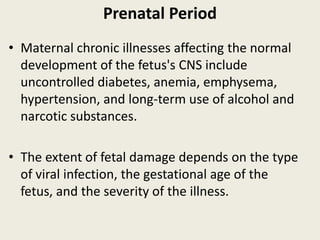 Prenatal Period
• Maternal chronic illnesses affecting the normal
  development of the fetus's CNS include
  uncontrolled diabetes, anemia, emphysema,
  hypertension, and long-term use of alcohol and
  narcotic substances.

• The extent of fetal damage depends on the type
  of viral infection, the gestational age of the
  fetus, and the severity of the illness.
 