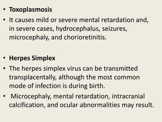 • Toxoplasmosis
• It causes mild or severe mental retardation and,
  in severe cases, hydrocephalus, seizures,
  microcephaly, and chorioretinitis.

• Herpes Simplex
• The herpes simplex virus can be transmitted
  transplacentally, although the most common
  mode of infection is during birth.
• Microcephaly, mental retardation, intracranial
  calcification, and ocular abnormalities may result.
 