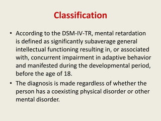 Classification
• According to the DSM-IV-TR, mental retardation
  is defined as significantly subaverage general
  intellectual functioning resulting in, or associated
  with, concurrent impairment in adaptive behavior
  and manifested during the developmental period,
  before the age of 18.
• The diagnosis is made regardless of whether the
  person has a coexisting physical disorder or other
  mental disorder.
 