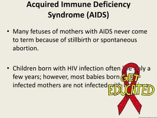 Acquired Immune Deficiency
            Syndrome (AIDS)
• Many fetuses of mothers with AIDS never come
  to term because of stillbirth or spontaneous
  abortion.

• Children born with HIV infection often live only a
  few years; however, most babies born to HIV-
  infected mothers are not infected with the virus.
 