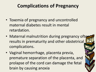 Complications of Pregnancy

• Toxemia of pregnancy and uncontrolled
  maternal diabetes result in mental
  retardation.
• Maternal malnutrition during pregnancy often
  results in prematurity and other obstetrical
  complications.
• Vaginal hemorrhage, placenta previa,
  premature separation of the placenta, and
  prolapse of the cord can damage the fetal
  brain by causing anoxia
 