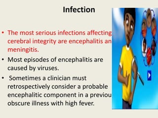 Infection

• The most serious infections affecting
  cerebral integrity are encephalitis and
  meningitis.
• Most episodes of encephalitis are
  caused by viruses.
• Sometimes a clinician must
  retrospectively consider a probable
  encephalitic component in a previous
  obscure illness with high fever.
 