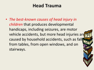 Head Trauma

• The best-known causes of head injury in
  children that produces developmental
  handicaps, including seizures, are motor
  vehicle accidents, but more head injuries are
  caused by household accidents, such as falls
  from tables, from open windows, and on
  stairways.
 