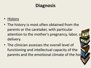 Diagnosis

• History
• The history is most often obtained from the
  parents or the caretaker, with particular
  attention to the mother's pregnancy, labor, and
  delivery.
• The clinician assesses the overall level of
  functioning and intellectual capacity of the
  parents and the emotional climate of the home.
 