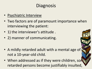 Diagnosis
• Psychiatric Interview
• Two factors are of paramount importance when
  interviewing the patient:
• 1) the interviewer's attitude .
• 2) manner of communicating.

• A mildly retarded adult with a mental age of 10 is
  not a 10-year-old child.
• When addressed as if they were children, some
  retarded persons become justifiably insulted,
 