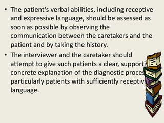 • The patient's verbal abilities, including receptive
  and expressive language, should be assessed as
  soon as possible by observing the
  communication between the caretakers and the
  patient and by taking the history.
• The interviewer and the caretaker should
  attempt to give such patients a clear, supportive,
  concrete explanation of the diagnostic process,
  particularly patients with sufficiently receptive
  language.
 