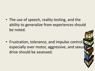 • The use of speech, reality testing, and the
  ability to generalize from experiences should
  be noted.

• Frustration, tolerance, and impulse control,
  especially over motor, aggressive, and sexual
  drive should be assessed.
 