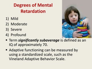Degrees of Mental
       Retardation
1) Mild
2) Moderate
3) Severe
4) Profound
 Term significantly subaverage is defined as an
  IQ of approximately 70.
 Adaptive functioning can be measured by
  using a standardized scale, such as the
  Vineland Adaptive Behavior Scale.
 