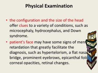Physical Examination

• the configuration and the size of the head
  offer clues to a variety of conditions, such as
  microcephaly, hydrocephalus, and Down
  syndrome.
• patient's face may have some signs of mental
  retardation that greatly facilitate the
  diagnosis, such as hypertelorism, a flat nasal
  bridge, prominent eyebrows, epicanthal folds,
  corneal opacities, retinal changes.
 