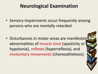 Neurological Examination

• Sensory impairments occur frequently among
  persons who are mentally retarded.

• Disturbances in motor areas are manifested in
  abnormalities of muscle tone (spasticity or
  hypotonia), reflexes (hyperreflexia), and
  involuntary movements (choreoathetosis).
 