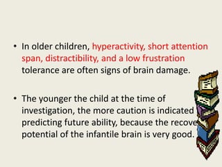 • In older children, hyperactivity, short attention
  span, distractibility, and a low frustration
  tolerance are often signs of brain damage.

• The younger the child at the time of
  investigation, the more caution is indicated in
  predicting future ability, because the recovery
  potential of the infantile brain is very good.
 