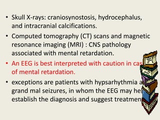 • Skull X-rays: craniosynostosis, hydrocephalus,
  and intracranial calcifications.
• Computed tomography (CT) scans and magnetic
  resonance imaging (MRI) : CNS pathology
  associated with mental retardation.
• An EEG is best interpreted with caution in cases
  of mental retardation.
• exceptions are patients with hypsarhythmia and
  grand mal seizures, in whom the EEG may help
  establish the diagnosis and suggest treatment
 