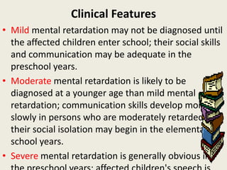 Clinical Features
• Mild mental retardation may not be diagnosed until
  the affected children enter school; their social skills
  and communication may be adequate in the
  preschool years.
• Moderate mental retardation is likely to be
  diagnosed at a younger age than mild mental
  retardation; communication skills develop more
  slowly in persons who are moderately retarded, and
  their social isolation may begin in the elementary
  school years.
• Severe mental retardation is generally obvious in
 