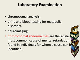 Laboratory Examination

• chromosomal analysis,
• urine and blood testing for metabolic
  disorders,
• neuroimaging.
• Chromosomal abnormalities are the single
  most common cause of mental retardation
  found in individuals for whom a cause can be
  identified.
 