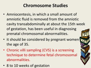 Chromosome Studies
• Amniocentesis, in which a small amount of
  amniotic fluid is removed from the amniotic
  cavity transabdominally at about the 15th week
  of gestation, has been useful in diagnosing
  prenatal chromosomal abnormalities.
• it should be considered by pregnant women over
  the age of 35.
• Chronic villi sampling (CVS) is a screening
  technique to determine fetal chromosomal
  abnormalities.
• 8 to 10 weeks of gestation
 