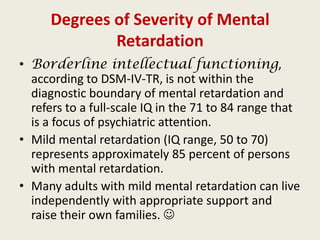 Degrees of Severity of Mental
              Retardation
• Borderline intellectual functioning,
  according to DSM-IV-TR, is not within the
  diagnostic boundary of mental retardation and
  refers to a full-scale IQ in the 71 to 84 range that
  is a focus of psychiatric attention.
• Mild mental retardation (IQ range, 50 to 70)
  represents approximately 85 percent of persons
  with mental retardation.
• Many adults with mild mental retardation can live
  independently with appropriate support and
  raise their own families. 
 