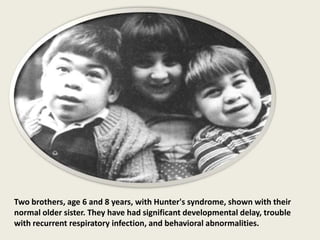 Two brothers, age 6 and 8 years, with Hunter's syndrome, shown with their
normal older sister. They have had significant developmental delay, trouble
with recurrent respiratory infection, and behavioral abnormalities.
 