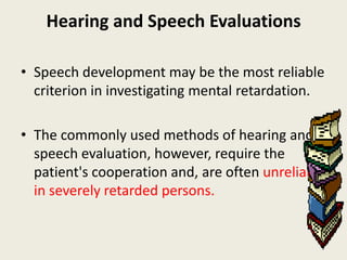 Hearing and Speech Evaluations

• Speech development may be the most reliable
  criterion in investigating mental retardation.

• The commonly used methods of hearing and
  speech evaluation, however, require the
  patient's cooperation and, are often unreliable
  in severely retarded persons.
 