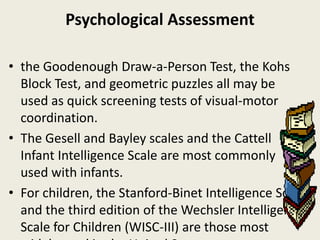 Psychological Assessment

• the Goodenough Draw-a-Person Test, the Kohs
  Block Test, and geometric puzzles all may be
  used as quick screening tests of visual-motor
  coordination.
• The Gesell and Bayley scales and the Cattell
  Infant Intelligence Scale are most commonly
  used with infants.
• For children, the Stanford-Binet Intelligence Scale
  and the third edition of the Wechsler Intelligence
  Scale for Children (WISC-III) are those most
 