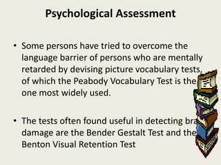 Psychological Assessment

• Some persons have tried to overcome the
  language barrier of persons who are mentally
  retarded by devising picture vocabulary tests,
  of which the Peabody Vocabulary Test is the
  one most widely used.

• The tests often found useful in detecting brain
  damage are the Bender Gestalt Test and the
  Benton Visual Retention Test
 