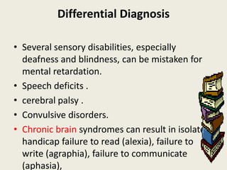 Differential Diagnosis

• Several sensory disabilities, especially
  deafness and blindness, can be mistaken for
  mental retardation.
• Speech deficits .
• cerebral palsy .
• Convulsive disorders.
• Chronic brain syndromes can result in isolated
  handicap failure to read (alexia), failure to
  write (agraphia), failure to communicate
  (aphasia),
 