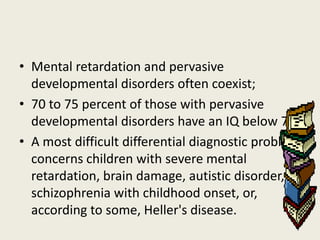 • Mental retardation and pervasive
  developmental disorders often coexist;
• 70 to 75 percent of those with pervasive
  developmental disorders have an IQ below 70.
• A most difficult differential diagnostic problem
  concerns children with severe mental
  retardation, brain damage, autistic disorder,
  schizophrenia with childhood onset, or,
  according to some, Heller's disease.
 