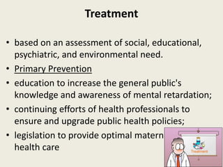 Treatment

• based on an assessment of social, educational,
  psychiatric, and environmental need.
• Primary Prevention
• education to increase the general public's
  knowledge and awareness of mental retardation;
• continuing efforts of health professionals to
  ensure and upgrade public health policies;
• legislation to provide optimal maternal and child
  health care
 