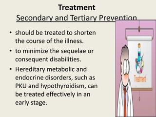 Treatment
  Secondary and Tertiary Prevention
• should be treated to shorten
  the course of the illness.
• to minimize the sequelae or
  consequent disabilities.
• Hereditary metabolic and
  endocrine disorders, such as
  PKU and hypothyroidism, can
  be treated effectively in an
  early stage.
 