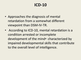 ICD-10

• Approaches the diagnosis of mental
  retardation from a somewhat different
  viewpoint than DSM-IV-TR.
• According to ICD-10, mental retardation is a
  condition arrested or incomplete
  development of the mind• characterized by
  impaired developmental skills that contribute
  to the overall level of intelligence.
 