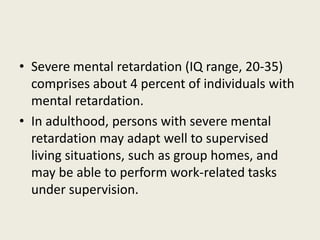 • Severe mental retardation (IQ range, 20-35)
  comprises about 4 percent of individuals with
  mental retardation.
• In adulthood, persons with severe mental
  retardation may adapt well to supervised
  living situations, such as group homes, and
  may be able to perform work-related tasks
  under supervision.
 