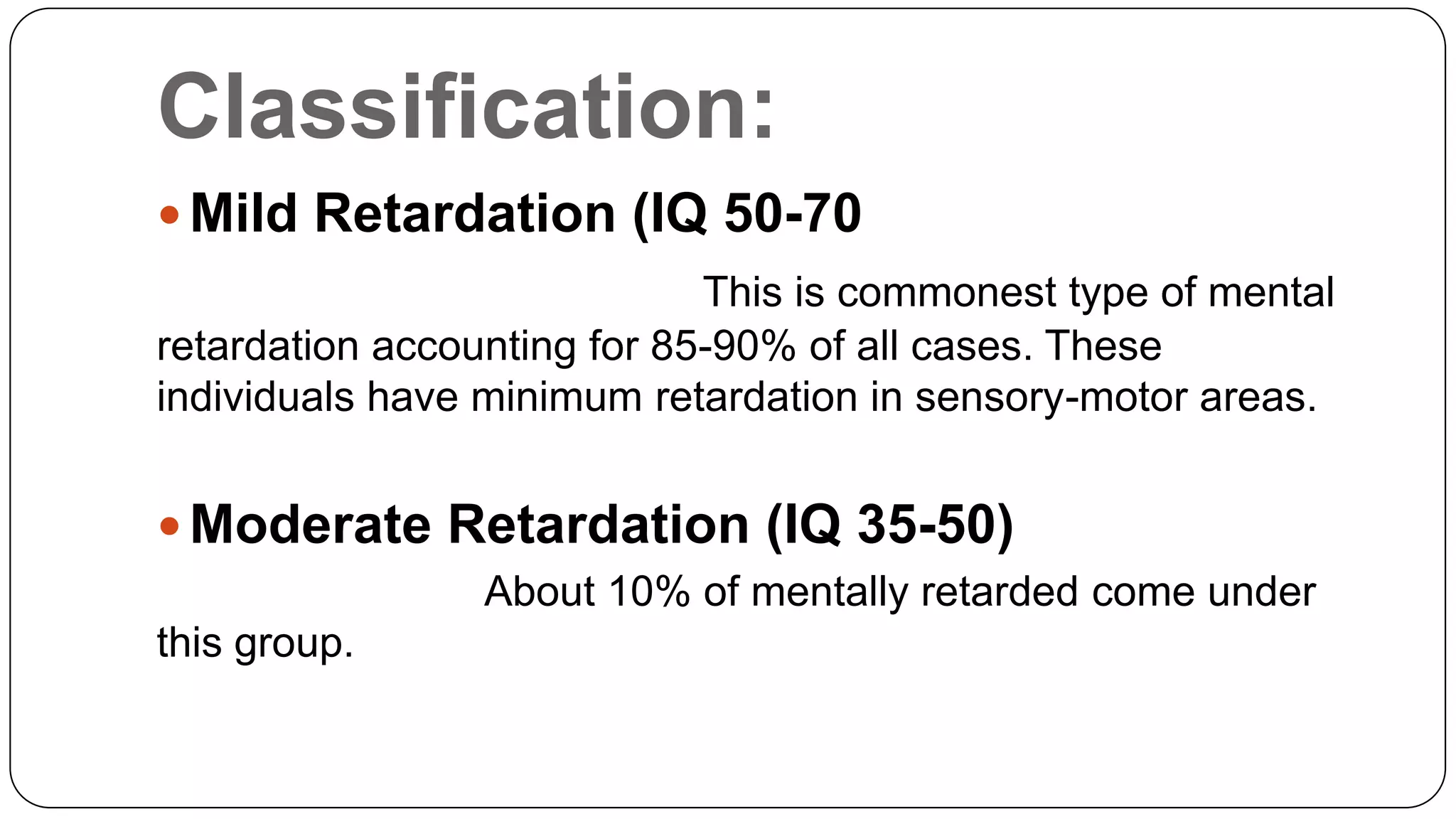 Classification:
 Mild Retardation (IQ 50-70
This is commonest type of mental
retardation accounting for 85-90% of all cases. These
individuals have minimum retardation in sensory-motor areas.

 Moderate Retardation (IQ 35-50)
About 10% of mentally retarded come under

this group.

 