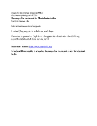 magnetic resonance imaging (MRI)
electroencephalogram (EEG)
Homeopathic treatment for Mental retardation
Support needed like
Intermittent (occasional support)
Limited (day program in a sheltered workshop)
Extensive or pervasive. (high level of support for all activities of daily living,
possibly including full-time nursing care )
Document Source: http://www.mindheal.org
Mindheal Homeopathy is a leading homeopathic treatment center in Mumbai,
India.

 