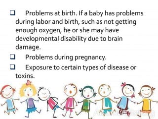  Problems at birth. If a baby has problems
during labor and birth, such as not getting
enough oxygen, he or she may have
developmental disability due to brain
damage.
 Problems during pregnancy.
 Exposure to certain types of disease or
toxins.
 