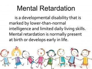 Mental Retardation
is a developmental disability that is
marked by lower-than-normal
intelligence and limited daily living skills.
Mental retardation is normally present
at birth or develops early in life.
 