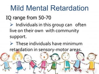 Mild Mental Retardation
IQ range from 50-70
 Individuals in this group can often
live on their own with community
support.
 These individuals have minimum
retardation in sensory-motor areas.
 