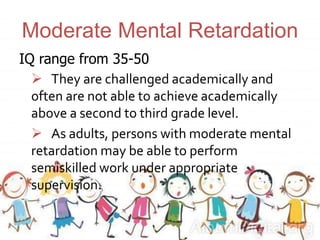 Moderate Mental Retardation
IQ range from 35-50
 They are challenged academically and
often are not able to achieve academically
above a second to third grade level.
 As adults, persons with moderate mental
retardation may be able to perform
semiskilled work under appropriate
supervision.
 