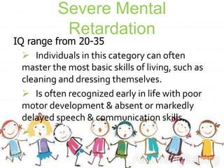 Severe Mental
Retardation
IQ range from 20-35
 Individuals in this category can often
master the most basic skills of living, such as
cleaning and dressing themselves.
 Is often recognized early in life with poor
motor development & absent or markedly
delayed speech & communication skills.

 