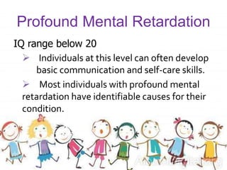 Profound Mental Retardation
IQ range below 20
 Individuals at this level can often develop
basic communication and self-care skills.
 Most individuals with profound mental
retardation have identifiable causes for their
condition.
 