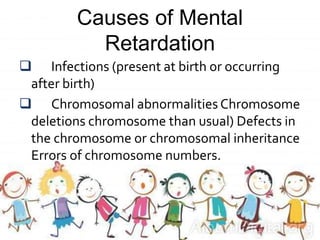 Causes of Mental
Retardation
 Infections (present at birth or occurring
after birth)
 Chromosomal abnormalities Chromosome
deletions chromosome than usual) Defects in
the chromosome or chromosomal inheritance
Errors of chromosome numbers.
 