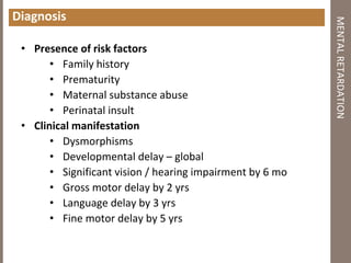 Diagnosis
• Presence of risk factors
• Family history
• Prematurity
• Maternal substance abuse
• Perinatal insult
• Clinical manifestation
• Dysmorphisms
• Developmental delay – global
• Significant vision / hearing impairment by 6 mo
• Gross motor delay by 2 yrs
• Language delay by 3 yrs
• Fine motor delay by 5 yrs
MENTALRETARDATION
 