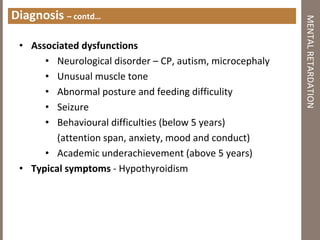 Diagnosis – contd…
• Associated dysfunctions
• Neurological disorder – CP, autism, microcephaly
• Unusual muscle tone
• Abnormal posture and feeding difficulity
• Seizure
• Behavioural difficulties (below 5 years)
(attention span, anxiety, mood and conduct)
• Academic underachievement (above 5 years)
• Typical symptoms - Hypothyroidism
MENTALRETARDATION
 