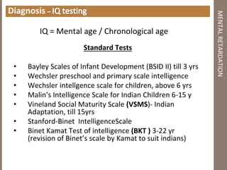 Diagnosis
IQ = Mental age / Chronological age
Standard Tests
• Bayley Scales of Infant Development (BSID II) till 3 yrs
• Wechsler preschool and primary scale intelligence
• Wechsler intellgence scale for children, above 6 yrs
• Malin’s Intelligence Scale for Indian Children 6‐15 y
• Vineland Social Maturity Scale (VSMS)‐ Indian
Adaptation, till 15yrs
• Stanford‐Binet IntelligenceScale
• Binet Kamat Test of intelligence (BKT ) 3‐22 yr
(revision of Binet’s scale by Kamat to suit indians)
MENTALRETARDATION
 