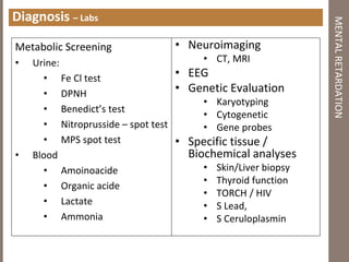Diagnosis – Labs
Metabolic Screening
• Urine:
• Fe Cl test
• DPNH
• Benedict’s test
• Nitroprusside – spot test
• MPS spot test
• Blood
• Amoinoacide
• Organic acide
• Lactate
• Ammonia
MENTALRETARDATION
• Neuroimaging
• CT, MRI
• EEG
• Genetic Evaluation
• Karyotyping
• Cytogenetic
• Gene probes
• Specific tissue /
Biochemical analyses
• Skin/Liver biopsy
• Thyroid function
• TORCH / HIV
• S Lead,
• S Ceruloplasmin
 