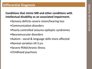 Differential Diagnosis
Conditions that mimic MR and other conditions with
intellectual disability as an associated impairment.
•Sensory deficits‐severe vision/hearing loss
•Communication disorders
•Poorly controlled seizures‐epileptic syndromes
•Neuromuscular disorders
•Autism ‐ social & language skills more affected
•Normal variation till 3 yrs
•Severe PEM/chronic illness
•Childhood psychosis
MENTALRETARDATION
 