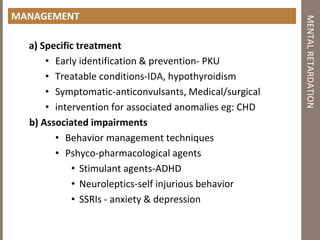 MANAGEMENT
a) Specific treatment
• Early identification & prevention‐ PKU
• Treatable conditions‐IDA, hypothyroidism
• Symptomatic‐anticonvulsants, Medical/surgical
• intervention for associated anomalies eg: CHD
b) Associated impairments
• Behavior management techniques
• Pshyco-pharmacological agents
• Stimulant agents‐ADHD
• Neuroleptics‐self injurious behavior
• SSRIs ‐ anxiety & depression
MENTALRETARDATION
 