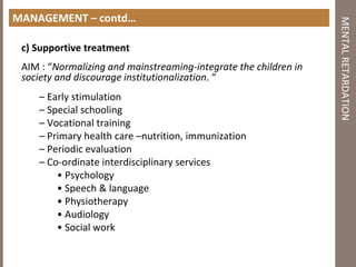 MANAGEMENT – contd…
c) Supportive treatment
AIM : “Normalizing and mainstreaming‐integrate the children in
society and discourage institutionalization. “
– Early stimulation
– Special schooling
– Vocational training
– Primary health care –nutrition, immunization
– Periodic evaluation
– Co‐ordinate interdisciplinary services
• Psychology
• Speech & language
• Physiotherapy
• Audiology
• Social work
MENTALRETARDATION
 