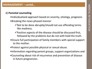 MANAGEMENT – contd…
d) Parental counseling
•Individualized approach based on severity, etiology, prognosis
•Breaking the news‐phased manner
Not to be done abruptly/should not use offending terms
like madness.
Positive aspects of the disease should be discussed first,
followed by the problems but do not with hold the truth.
•Ensure full participation of family members with special support
to the mother.
•Protect against possible physical or sexual abuse.
•Information regarding parent groups, support organizations and
•Counseling about risk of recurrence and prevention of disease
in future pregnancies.
MENTALRETARDATION
 