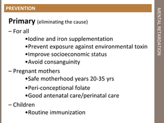PREVENTION
Primary (eliminating the cause)
– For all
•Iodine and iron supplementation
•Prevent exposure against environmental toxin
•Improve socioeconomic status
•Avoid consanguinity
– Pregnant mothers
•Safe motherhood years 20‐35 yrs
•Peri-conceptional folate
•Good antenatal care/perinatal care
– Children
•Routine immunization
MENTALRETARDATION
 